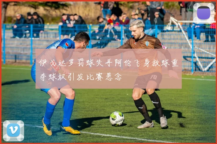 伊戈达罗罚球失手阿伦飞身救球重夺球权引发比赛悬念