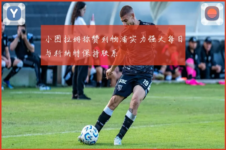 小图拉姆称赞利物浦实力强大每日与科纳特保持联系