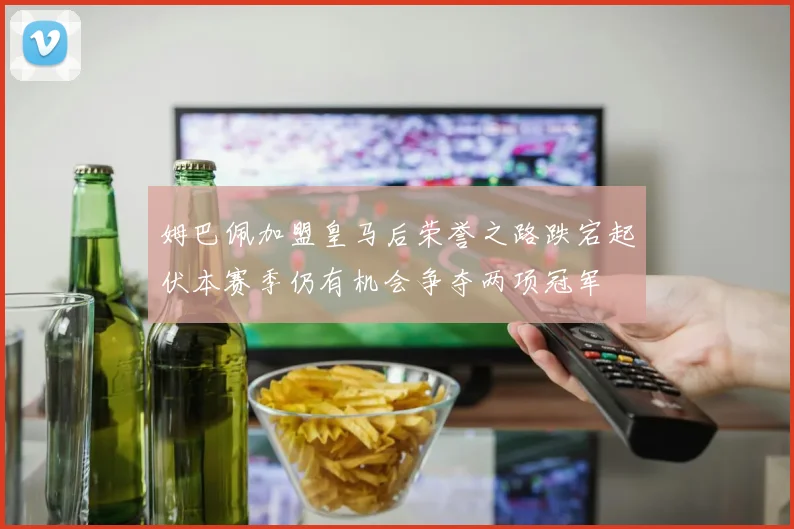 姆巴佩加盟皇马后荣誉之路跌宕起伏本赛季仍有机会争夺两项冠军
