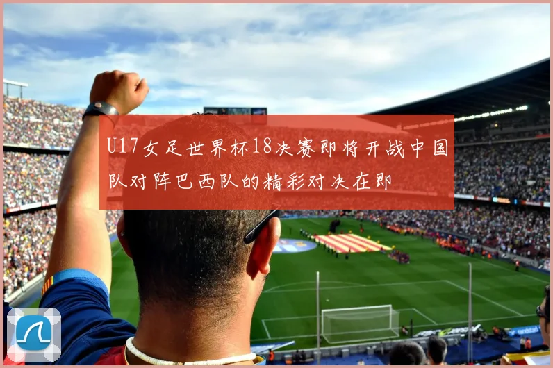 U17女足世界杯18决赛即将开战中国队对阵巴西队的精彩对决在即