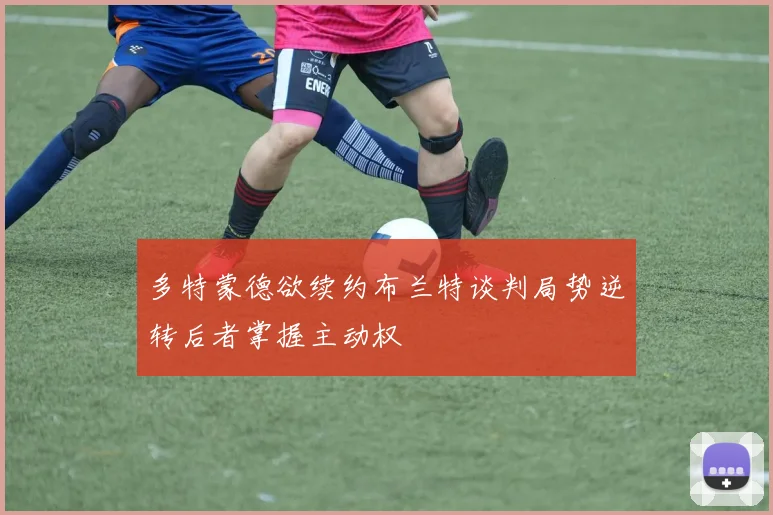多特蒙德欲续约布兰特谈判局势逆转后者掌握主动权