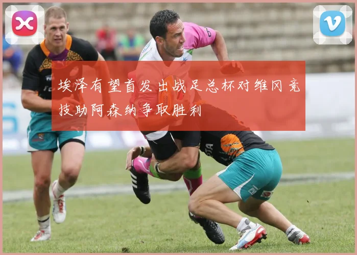 埃泽有望首发出战足总杯对维冈竞技助阿森纳争取胜利