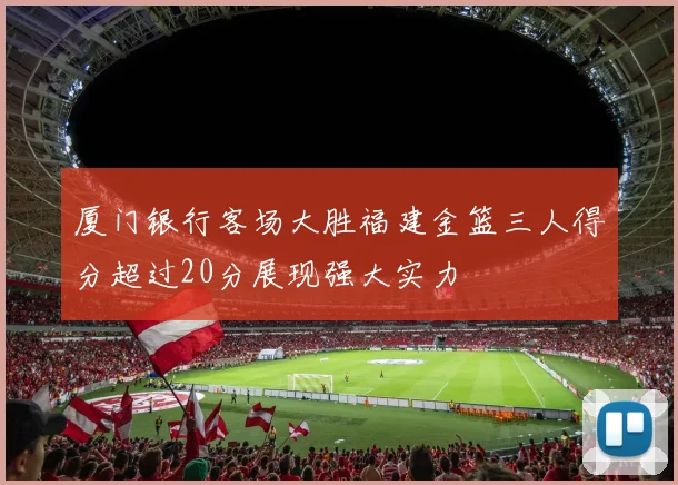 厦门银行客场大胜福建金篮三人得分超过20分展现强大实力