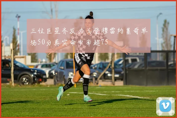 三位巨星齐发力戈登穆雷约基奇单场50分真实命中率超75