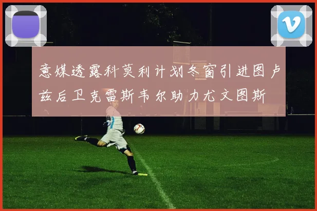 意媒透露科莫利计划冬窗引进图卢兹后卫克雷斯韦尔助力尤文图斯