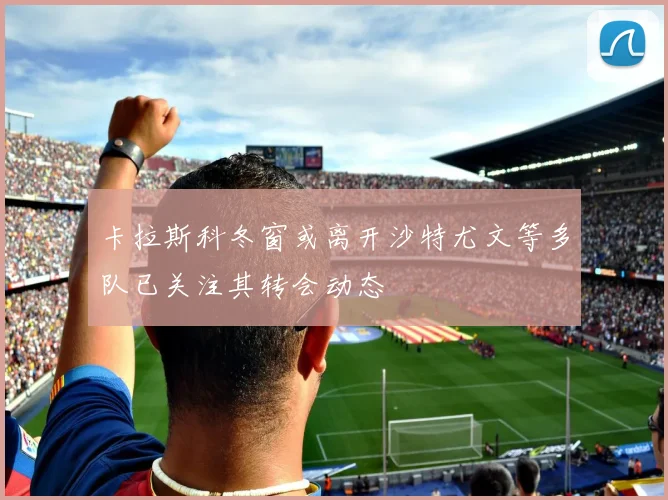 卡拉斯科冬窗或离开沙特尤文等多队已关注其转会动态