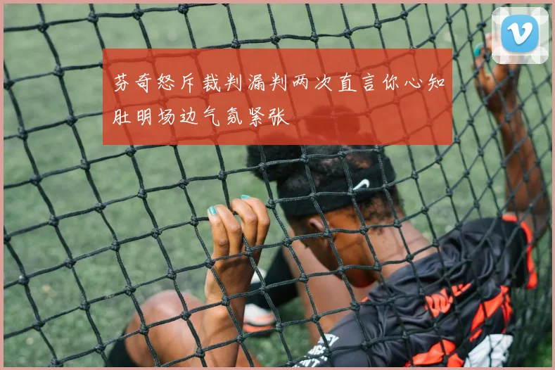 芬奇怒斥裁判漏判两次直言你心知肚明场边气氛紧张