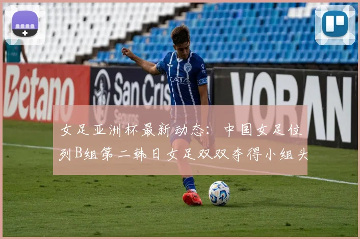 女足亚洲杯最新动态：中国女足位列B组第二韩日女足双双夺得小组头名