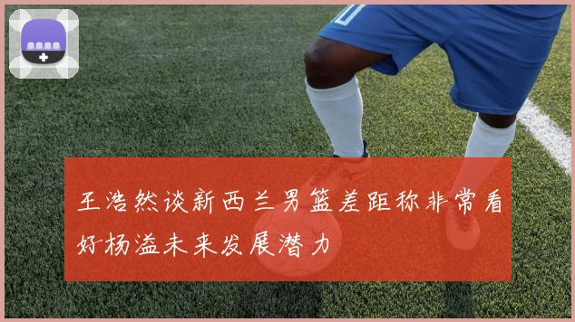 王浩然谈新西兰男篮差距称非常看好杨溢未来发展潜力