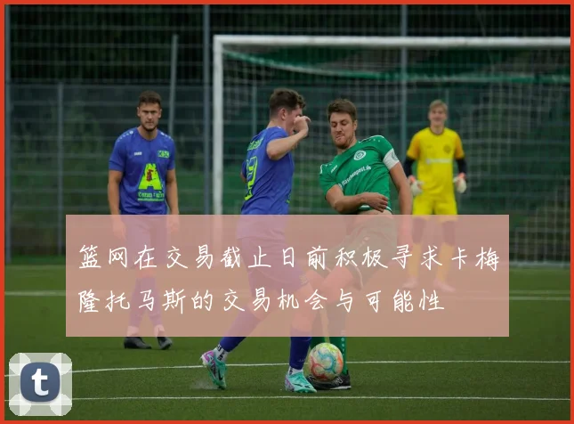 篮网在交易截止日前积极寻求卡梅隆托马斯的交易机会与可能性