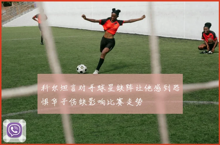 科尔坦言对手球星缺阵让他感到恐惧华子伤缺影响比赛走势