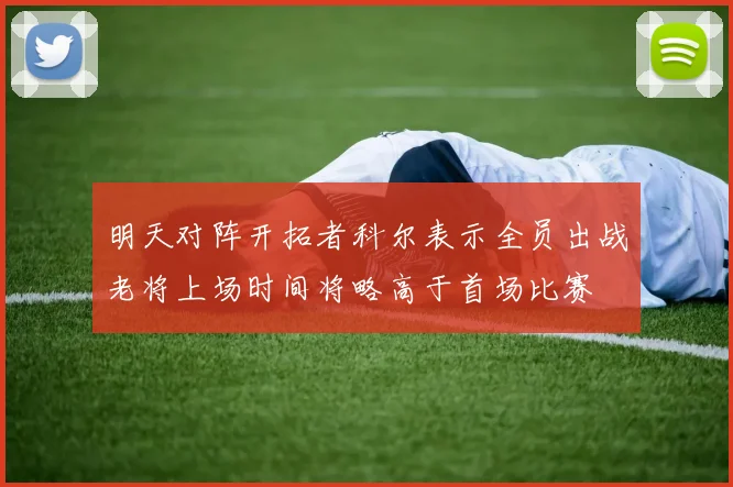 明天对阵开拓者科尔表示全员出战老将上场时间将略高于首场比赛